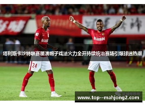 塔利斯卡沙特联赛屡演帽子戏法火力全开持续统治赛场引爆球迷热潮 塔利斯卡沙特联赛屡演帽子戏法火力全开持续统治赛场引爆球迷热潮