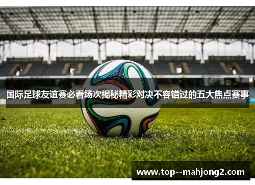国际足球友谊赛必看场次揭秘精彩对决不容错过的五大焦点赛事 国际足球友谊赛必看场次揭秘精彩对决不容错过的五大焦点赛事